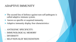 ADAPTIVE IMMUNITY
 The second line of defence against non-self pathogens is
called adaptive immune system.
 known as specific or acquired immunity.
 Adaptive immunity display four characteristics:
a. ANTIGENIC SPECIFICITY:
b. IMMUNOLOGICAL MEMORY
c. DIVERSITY
d. SELF/NON-SLEF RECOGNITION
 