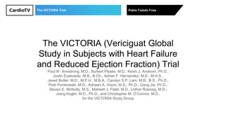 The VICTORIA Trial Pablo Toledo Frías
The VICTORIA (Vericiguat Global
Study in Subjects with Heart Failure
and Reduced Ejection Fraction) Trial
Paul W. Armstrong, M.D., Burkert Pieske, M.D., Kevin J. Anstrom, Ph.D.,
Justin Ezekowitz, M.B., B.Ch., Adrian F. Hernandez, M.D., M.H.S.,
Javed Butler, M.D., M.P.H., M.B.A., Carolyn S.P. Lam, M.B., B.S., Ph.D.,
Piotr Ponikowski, M.D., Adriaan A. Voors, M.D., Ph.D., Gang Jia, Ph.D.,
Steven E. McNulty, M.S., Mahesh J. Patel, M.D., Lothar Roessig, M.D.,
Joerg Koglin, M.D., Ph.D., and Christopher M. O’Connor, M.D.,
for the VICTORIA Study Group
 