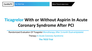 The TICO Trial María Thiscal López Lluva
Ticagrelor With or Without Aspirin In Acute
Coronary Syndrome After PCI
Randomized Evaluation Of Ticagrelor Monotherapy After 3-month Dual-antiplatelet
Therapy In Acute Coronary Syndrome
The TICO Trial
 