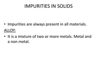 IMPURITIES IN SOLIDS
• Impurities are always present in all materials.
ALLOY:
• It is a mixture of two or more metals. Metal and
a non metal.
 