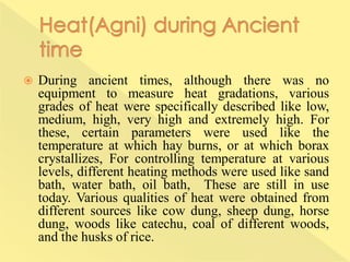  During ancient times, although there was no
equipment to measure heat gradations, various
grades of heat were specifically described like low,
medium, high, very high and extremely high. For
these, certain parameters were used like the
temperature at which hay burns, or at which borax
crystallizes, For controlling temperature at various
levels, different heating methods were used like sand
bath, water bath, oil bath, These are still in use
today. Various qualities of heat were obtained from
different sources like cow dung, sheep dung, horse
dung, woods like catechu, coal of different woods,
and the husks of rice.
 