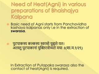  Basic need of Agni starts from Panchavidha
kashaya kalpanas only i.e in the extraction of
swarasa.
 पुटपाकस्य कल्कस्य स्वरसो ग्रुह्यते यत।
अतस्तु पुटपाकानाां युक्तिरत्रोच्यते मया ॥(शा.म.१/२९)
In Extraction of Putapaka swarasa also the
contact of heat(Agni) is required.
 
