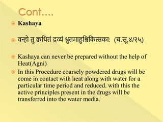  Kashaya
 वन्हो तु क्वन्नितां द्रव्यां श्रुतमाहुन्निन्नकत्सका: (च.सू.४/२५)
 Kashaya can never be prepared without the help of
Heat(Agni)
 In this Procedure coarsely powdered drugs will be
come in contact with heat along with water for a
particular time period and reduced. with this the
active principles present in the drugs will be
transferred into the water media.
 