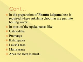  In the preparation of Phanta kalpana heat is
required where sukshma choornas are put into
boiling water.
 In most of the upakalpanas like
 Ushnodaka
 Pramatya
 Kshirapaka
 Laksha rasa
 Mamsarasa
 Arka etc Heat is must..
 