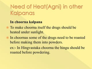 In choorna kalpana
 To make choorna itself the drugs should be
heated under sunlight.
 In choornas some of the drugs need to be roasted
before making them into powders.
ex:- In Hingvastaka choorna the hingu should be
roasted before powdering.
 
