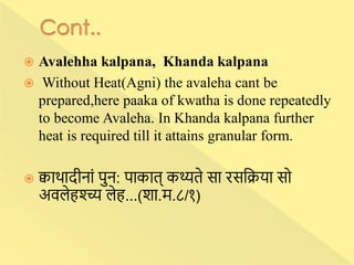  Avalehha kalpana, Khanda kalpana
 Without Heat(Agni) the avaleha cant be
prepared,here paaka of kwatha is done repeatedly
to become Avaleha. In Khanda kalpana further
heat is required till it attains granular form.
 क्वािादीनाां पुन: पाकात् कथ्यते सा रसन्निया सो
अवलेहश्च्च्य लेह...(शा.म.८/१)
 