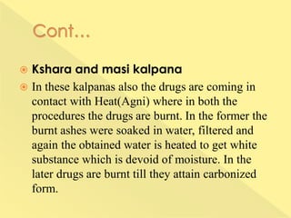  Kshara and masi kalpana
 In these kalpanas also the drugs are coming in
contact with Heat(Agni) where in both the
procedures the drugs are burnt. In the former the
burnt ashes were soaked in water, filtered and
again the obtained water is heated to get white
substance which is devoid of moisture. In the
later drugs are burnt till they attain carbonized
form.
 