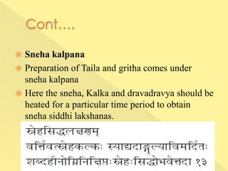  Sneha kalpana
 Preparation of Taila and gritha comes under
sneha kalpana
 Here the sneha, Kalka and dravadravya should be
heated for a particular time period to obtain
sneha siddhi lakshanas.
 