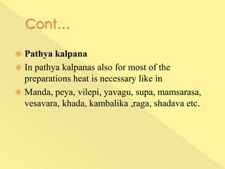  Pathya kalpana
 In pathya kalpanas also for most of the
preparations heat is necessary like in
 Manda, peya, vilepi, yavagu, supa, mamsarasa,
vesavara, khada, kambalika ,raga, shadava etc.
 