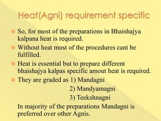  So, for most of the preparations in Bhaishajya
kalpana heat is required.
 Without heat most of the procedures cant be
fulfilled.
 Heat is essential but to prepare different
bhaishajya kalpas specific amout heat is required.
 They are graded as 1) Mandagni
2) Mandyamagni
3) Teekshnagni
In majority of the preparations Mandagni is
preferred over other Agnis.
 