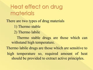 There are two types of drug materials
1) Thermo stable
2) Thermo labile
Thermo stable drugs are those which can
withstand high temperature.
Thermo labile drugs are those which are sensitive to
high temperature so, required amount of heat
should be provided to extract active principles.
 