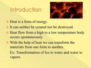  Heat is a form of energy.
 It can neither be created nor be destroyed.
 Heat flow from a high to a low temperature body
occurs spontaneously.
 With the help of heat we can transform the
materials from one form to another.
Ex: Transformation of Ice to water and water to
vapors.
 