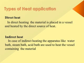 Direct heat
In direct heating the material is placed in a vessel
and heated by the direct source of heat.
Indirect heat
In case of indirect heating the apparatus like water
bath, steam bath, acid bath are used to heat the vessel
containing the material
 