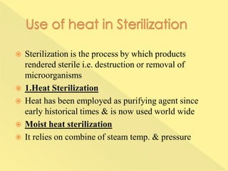  Sterilization is the process by which products
rendered sterile i.e. destruction or removal of
microorganisms
 1.Heat Sterilization
 Heat has been employed as purifying agent since
early historical times & is now used world wide
 Moist heat sterilization
 It relies on combine of steam temp. & pressure
 
