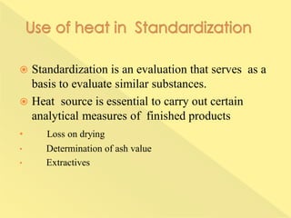  Standardization is an evaluation that serves as a
basis to evaluate similar substances.
 Heat source is essential to carry out certain
analytical measures of finished products
• Loss on drying
• Determination of ash value
• Extractives
 