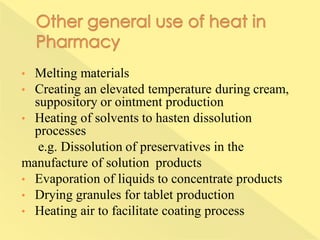 • Melting materials
• Creating an elevated temperature during cream,
suppository or ointment production
• Heating of solvents to hasten dissolution
processes
e.g. Dissolution of preservatives in the
manufacture of solution products
• Evaporation of liquids to concentrate products
• Drying granules for tablet production
• Heating air to facilitate coating process
 