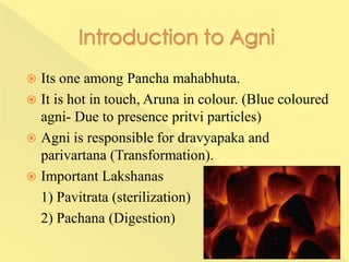  Its one among Pancha mahabhuta.
 It is hot in touch, Aruna in colour. (Blue coloured
agni- Due to presence pritvi particles)
 Agni is responsible for dravyapaka and
parivartana (Transformation).
 Important Lakshanas
1) Pavitrata (sterilization)
2) Pachana (Digestion)
 
