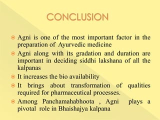  Agni is one of the most important factor in the
preparation of Ayurvedic medicine
 Agni along with its gradation and duration are
important in deciding siddhi lakshana of all the
kalpanas
 It increases the bio availability
 It brings about transformation of qualities
required for pharmaceutical processes.
 Among Panchamahabhoota , Agni plays a
pivotal role in Bhaishajya kalpana
 