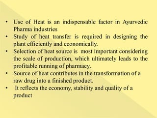 • Use of Heat is an indispensable factor in Ayurvedic
Pharma industries
• Study of heat transfer is required in designing the
plant efficiently and economically.
• Selection of heat source is most important considering
the scale of production, which ultimately leads to the
profitable running of pharmacy.
• Source of heat contributes in the transformation of a
raw drug into a finished product.
• It reflects the economy, stability and quality of a
product
 