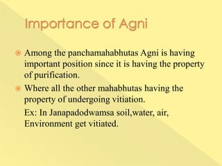  Among the panchamahabhutas Agni is having
important position since it is having the property
of purification.
 Where all the other mahabhutas having the
property of undergoing vitiation.
Ex: In Janapadodwamsa soil,water, air,
Environment get vitiated.
 
