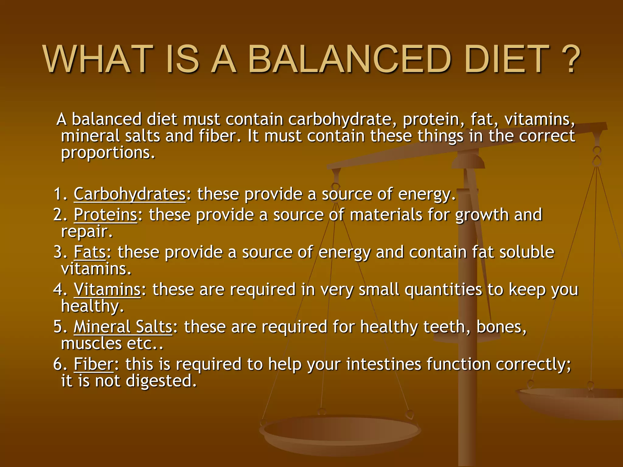 WHAT IS A BALANCED DIET ?
A balanced diet must contain carbohydrate, protein, fat, vitamins,
mineral salts and fiber. It must contain these things in the correct
proportions.
1. Carbohydrates: these provide a source of energy.
2. Proteins: these provide a source of materials for growth and
repair.
3. Fats: these provide a source of energy and contain fat soluble
vitamins.
4. Vitamins: these are required in very small quantities to keep you
healthy.
5. Mineral Salts: these are required for healthy teeth, bones,
muscles etc..
6. Fiber: this is required to help your intestines function correctly;
it is not digested.
 