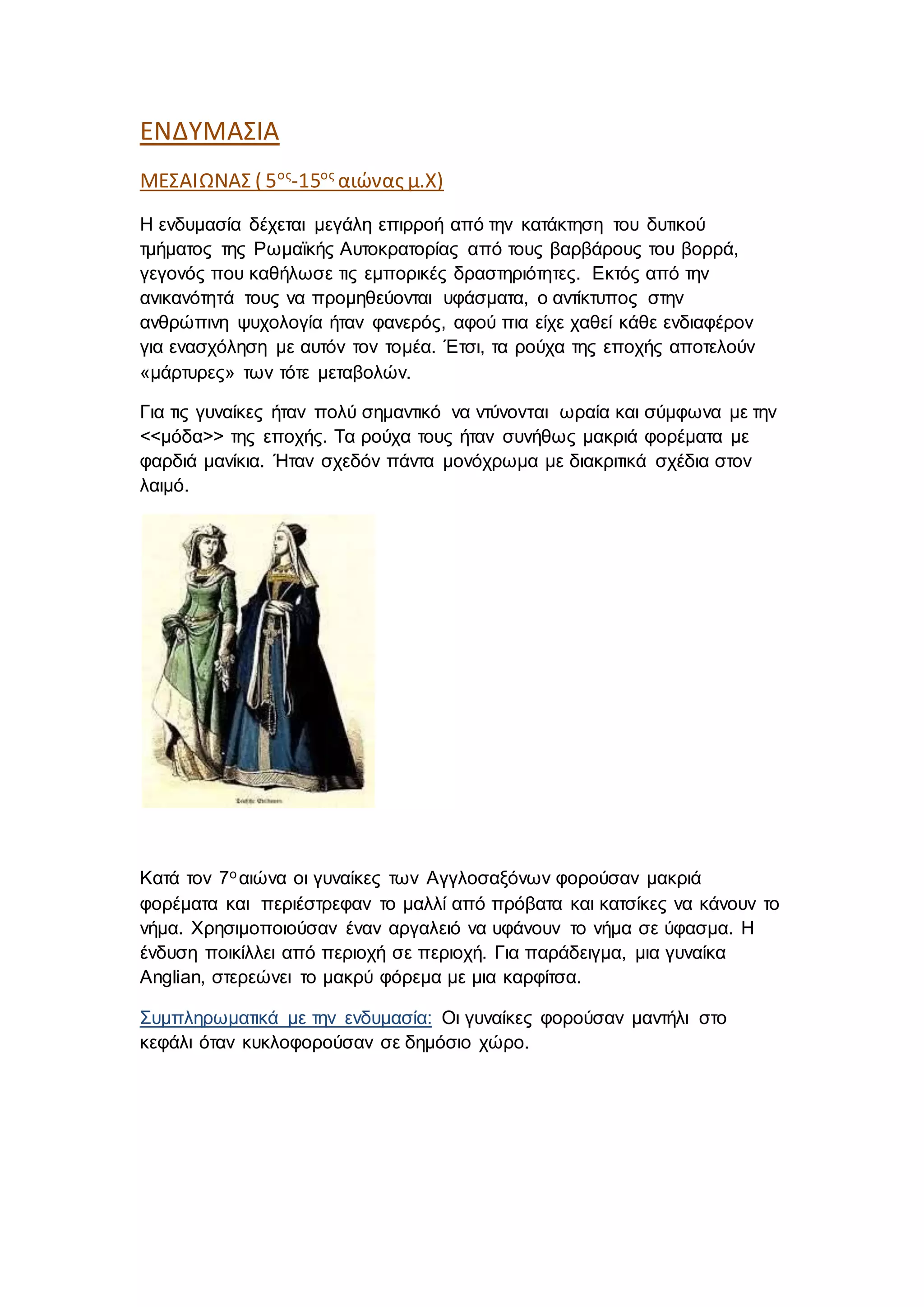 ΕΝΔΥΜΑΣΙΑ
ΜΕΣΑΙΩΝΑΣ ( 5ος
-15ος
αιώνας μ.Χ)
Η ενδυμασία δέχεται μεγάλη επιρροή από την κατάκτηση του δυτικού
τμήματος της Ρωμαϊκής Αυτοκρατορίας από τους βαρβάρους του βορρά,
γεγονός που καθήλωσε τις εμπορικές δραστηριότητες. Εκτός από την
ανικανότητά τους να προμηθεύονται υφάσματα, ο αντίκτυπος στην
ανθρώπινη ψυχολογία ήταν φανερός, αφού πια είχε χαθεί κάθε ενδιαφέρον
για ενασχόληση με αυτόν τον τομέα. Έτσι, τα ρούχα της εποχής αποτελούν
«μάρτυρες» των τότε μεταβολών.
Για τις γυναίκες ήταν πολύ σημαντικό να ντύνονται ωραία και σύμφωνα με την
<<μόδα>> της εποχής. Τα ρούχα τους ήταν συνήθως μακριά φορέματα με
φαρδιά μανίκια. Ήταν σχεδόν πάντα μονόχρωμα με διακριτικά σχέδια στον
λαιμό.
Κατά τον 7ο αιώνα οι γυναίκες των Αγγλοσαξόνων φορούσαν μακριά
φορέματα και περιέστρεφαν το μαλλί από πρόβατα και κατσίκες να κάνουν το
νήμα. Χρησιμοποιούσαν έναν αργαλειό να υφάνουν το νήμα σε ύφασμα. Η
ένδυση ποικίλλει από περιοχή σε περιοχή. Για παράδειγμα, μια γυναίκα
Anglian, στερεώνει το μακρύ φόρεμα με μια καρφίτσα.
Συμπληρωματικά με την ενδυμασία: Οι γυναίκες φορούσαν μαντήλι στο
κεφάλι όταν κυκλοφορούσαν σε δημόσιο χώρο.
 