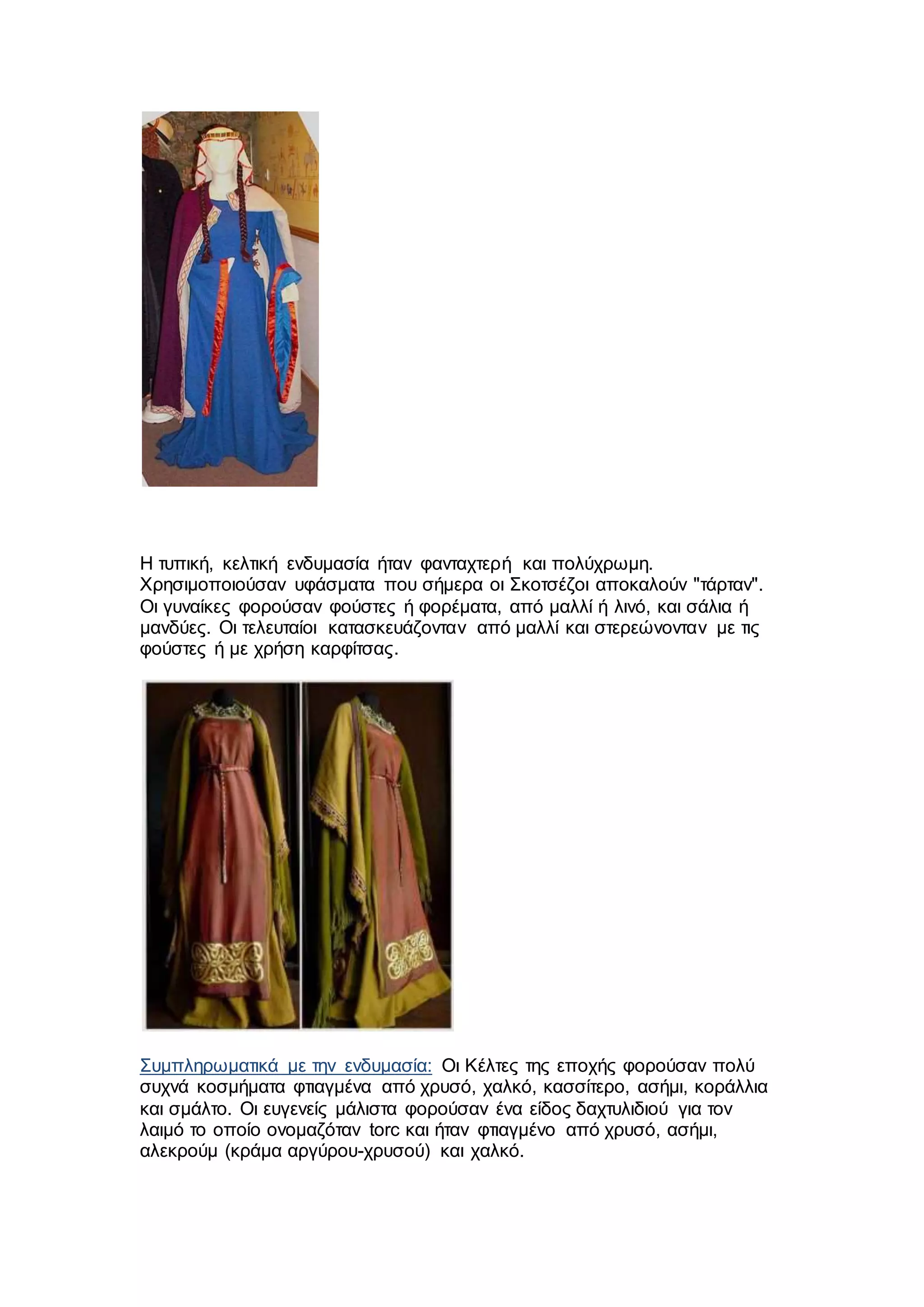 H τυπική, κελτική ενδυμασία ήταν φανταχτερή και πολύχρωμη.
Χρησιμοποιούσαν υφάσματα που σήμερα οι Σκοτσέζοι αποκαλούν "τάρταν".
Οι γυναίκες φορούσαν φούστες ή φορέματα, από μαλλί ή λινό, και σάλια ή
μανδύες. Οι τελευταίοι κατασκευάζονταν από μαλλί και στερεώνονταν με τις
φούστες ή με χρήση καρφίτσας.
Συμπληρωματικά με την ενδυμασία: Οι Κέλτες της εποχής φορούσαν πολύ
συχνά κοσμήματα φτιαγμένα από χρυσό, χαλκό, κασσίτερο, ασήμι, κοράλλια
και σμάλτο. Οι ευγενείς μάλιστα φορούσαν ένα είδος δαχτυλιδιού για τον
λαιμό το οποίο ονομαζόταν torc και ήταν φτιαγμένο από χρυσό, ασήμι,
αλεκρούμ (κράμα αργύρου-χρυσού) και χαλκό.
 