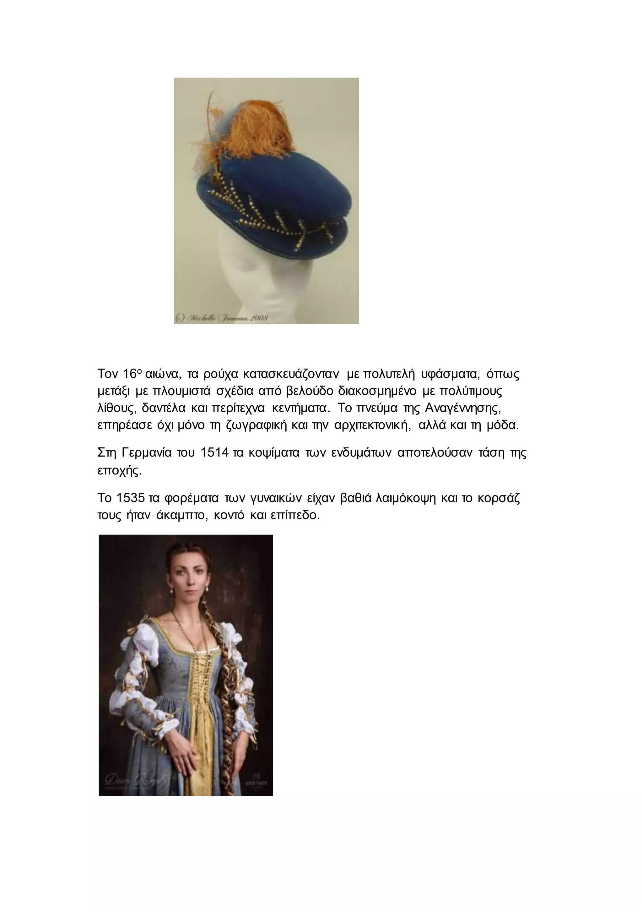 Τον 16ο αιώνα, τα ρούχα κατασκευάζονταν με πολυτελή υφάσματα, όπως
μετάξι με πλουμιστά σχέδια από βελούδο διακοσμημένο με πολύτιμους
λίθους, δαντέλα και περίτεχνα κεντήματα. Το πνεύμα της Αναγέννησης,
επηρέασε όχι μόνο τη ζωγραφική και την αρχιτεκτονική, αλλά και τη μόδα.
Στη Γερμανία του 1514 τα κοψίματα των ενδυμάτων αποτελούσαν τάση της
εποχής.
Το 1535 τα φορέματα των γυναικών είχαν βαθιά λαιμόκοψη και το κορσάζ
τους ήταν άκαμπτο, κοντό και επίπεδο.
 