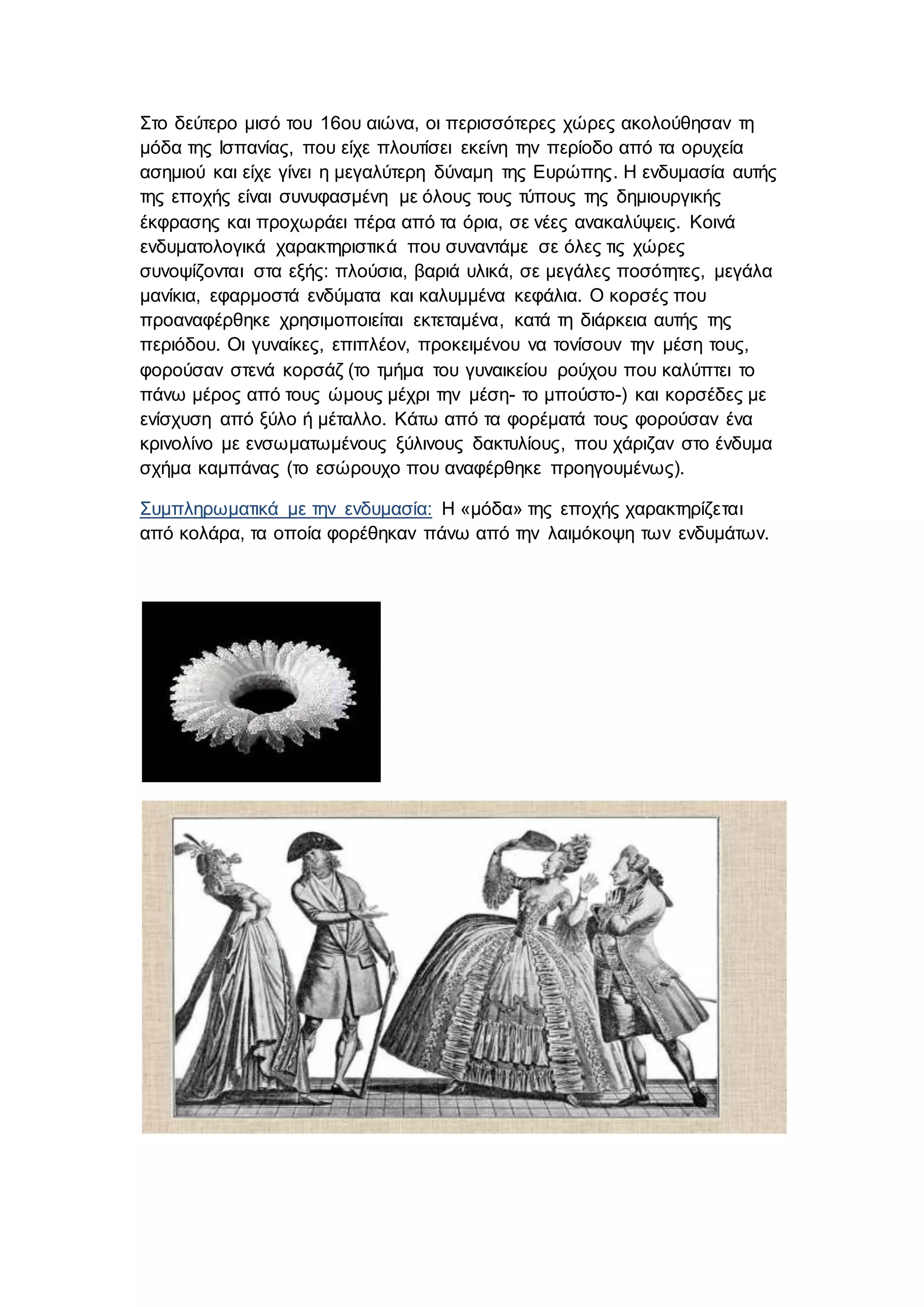 Στο δεύτερο μισό του 16ου αιώνα, οι περισσότερες χώρες ακολούθησαν τη
μόδα της Ισπανίας, που είχε πλουτίσει εκείνη την περίοδο από τα ορυχεία
ασημιού και είχε γίνει η μεγαλύτερη δύναμη της Ευρώπης. Η ενδυμασία αυτής
της εποχής είναι συνυφασμένη με όλους τους τύπους της δημιουργικής
έκφρασης και προχωράει πέρα από τα όρια, σε νέες ανακαλύψεις. Κοινά
ενδυματολογικά χαρακτηριστικά που συναντάμε σε όλες τις χώρες
συνοψίζονται στα εξής: πλούσια, βαριά υλικά, σε μεγάλες ποσότητες, μεγάλα
μανίκια, εφαρμοστά ενδύματα και καλυμμένα κεφάλια. Ο κορσές που
προαναφέρθηκε χρησιμοποιείται εκτεταμένα, κατά τη διάρκεια αυτής της
περιόδου. Οι γυναίκες, επιπλέον, προκειμένου να τονίσουν την μέση τους,
φορούσαν στενά κορσάζ (το τμήμα του γυναικείου ρούχου που καλύπτει το
πάνω μέρος από τους ώμους μέχρι την μέση- το μπούστο-) και κορσέδες με
ενίσχυση από ξύλο ή μέταλλο. Κάτω από τα φορέματά τους φορούσαν ένα
κρινολίνο με ενσωματωμένους ξύλινους δακτυλίους, που χάριζαν στο ένδυμα
σχήμα καμπάνας (το εσώρουχο που αναφέρθηκε προηγουμένως).
Συμπληρωματικά με την ενδυμασία: Η «μόδα» της εποχής χαρακτηρίζεται
από κολάρα, τα οποία φορέθηκαν πάνω από την λαιμόκοψη των ενδυμάτων.
 