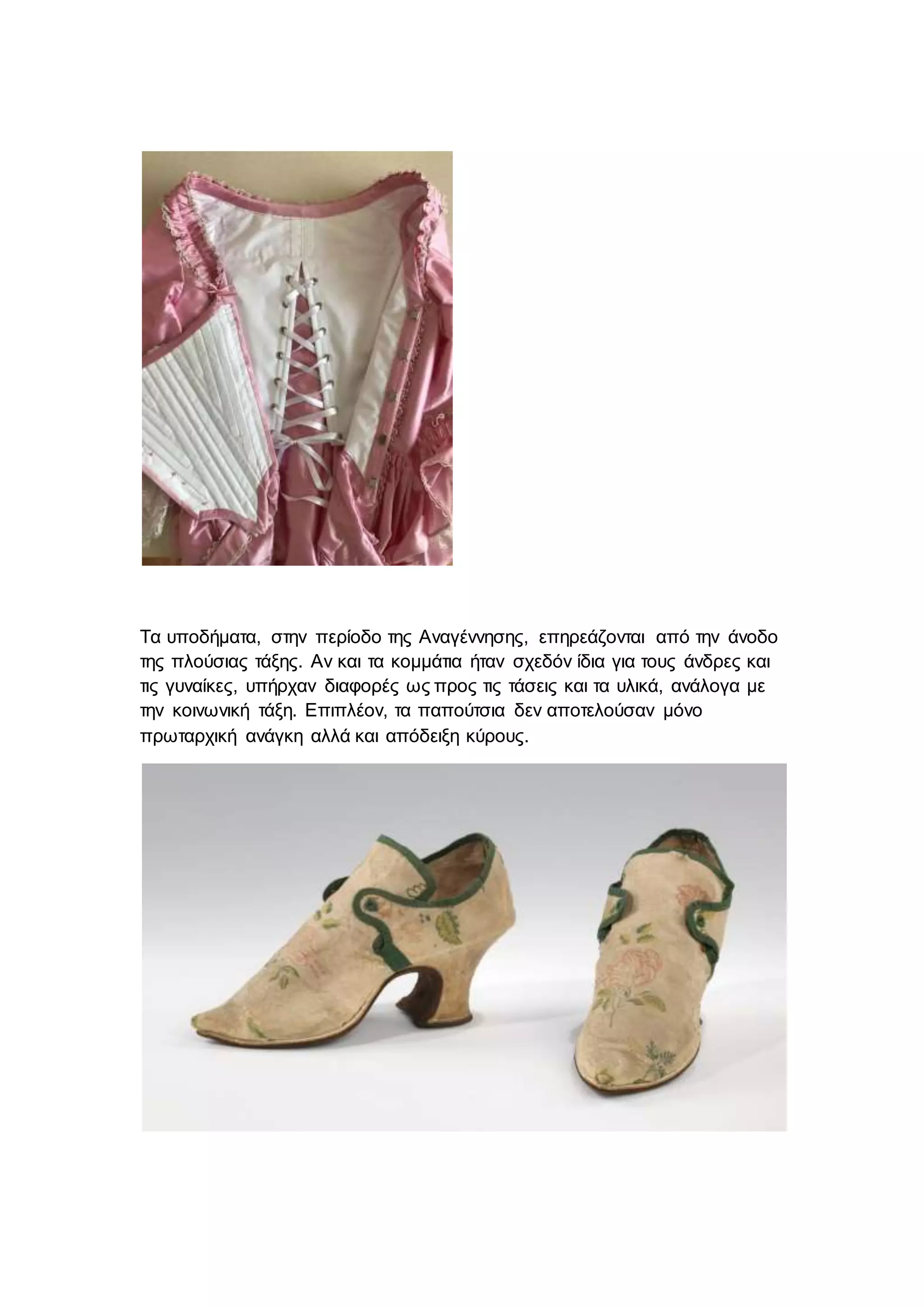 Τα υποδήματα, στην περίοδο της Αναγέννησης, επηρεάζονται από την άνοδο
της πλούσιας τάξης. Αν και τα κομμάτια ήταν σχεδόν ίδια για τους άνδρες και
τις γυναίκες, υπήρχαν διαφορές ως προς τις τάσεις και τα υλικά, ανάλογα με
την κοινωνική τάξη. Επιπλέον, τα παπούτσια δεν αποτελούσαν μόνο
πρωταρχική ανάγκη αλλά και απόδειξη κύρους.
 