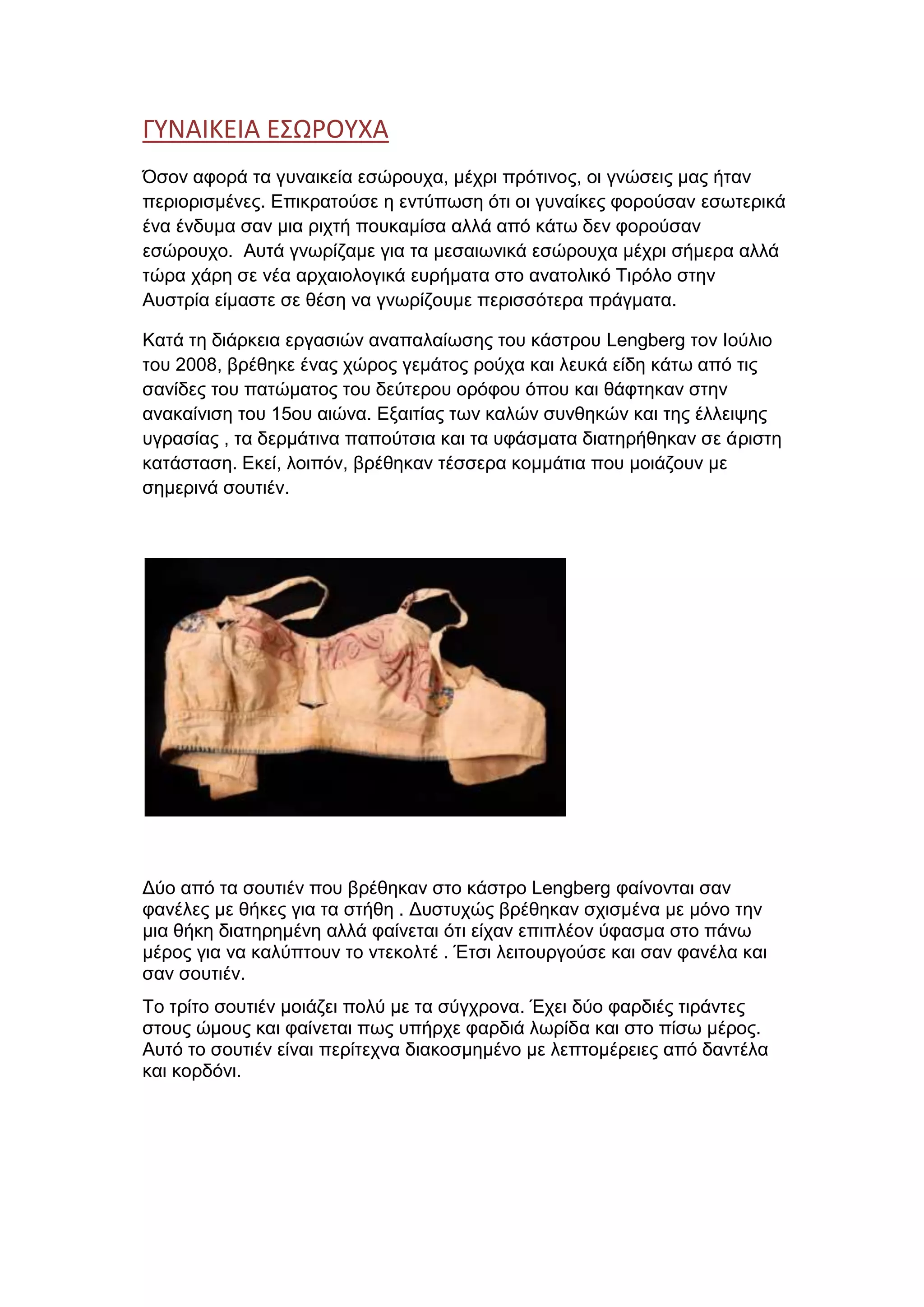 ΓΥΝΑΙΚΕΙΑ ΕΣΩΡΟΥΧΑ
Όσον αφορά τα γυναικεία εσώρουχα, μέχρι πρότινος, οι γνώσεις μας ήταν
περιορισμένες. Επικρατούσε η εντύπωση ότι οι γυναίκες φορούσαν εσωτερικά
ένα ένδυμα σαν μια ριχτή πουκαμίσα αλλά από κάτω δεν φορούσαν
εσώρουχο. Αυτά γνωρίζαμε για τα μεσαιωνικά εσώρουχα μέχρι σήμερα αλλά
τώρα χάρη σε νέα αρχαιολογικά ευρήματα στο ανατολικό Τιρόλο στην
Αυστρία είμαστε σε θέση να γνωρίζουμε περισσότερα πράγματα.
Κατά τη διάρκεια εργασιών αναπαλαίωσης του κάστρου Lengberg τον Ιούλιο
του 2008, βρέθηκε ένας χώρος γεμάτος ρούχα και λευκά είδη κάτω από τις
σανίδες του πατώματος του δεύτερου ορόφου όπου και θάφτηκαν στην
ανακαίνιση του 15ου αιώνα. Εξαιτίας των καλών συνθηκών και της έλλειψης
υγρασίας , τα δερμάτινα παπούτσια και τα υφάσματα διατηρήθηκαν σε άριστη
κατάσταση. Εκεί, λοιπόν, βρέθηκαν τέσσερα κομμάτια που μοιάζουν με
σημερινά σουτιέν.
Δύο από τα σουτιέν που βρέθηκαν στο κάστρο Lengberg φαίνονται σαν
φανέλες με θήκες για τα στήθη . Δυστυχώς βρέθηκαν σχισμένα με μόνο την
μια θήκη διατηρημένη αλλά φαίνεται ότι είχαν επιπλέον ύφασμα στο πάνω
μέρος για να καλύπτουν το ντεκολτέ . Έτσι λειτουργούσε και σαν φανέλα και
σαν σουτιέν.
Το τρίτο σουτιέν μοιάζει πολύ με τα σύγχρονα. Έχει δύο φαρδιές τιράντες
στους ώμους και φαίνεται πως υπήρχε φαρδιά λωρίδα και στο πίσω μέρος.
Αυτό το σουτιέν είναι περίτεχνα διακοσμημένο με λεπτομέρειες από δαντέλα
και κορδόνι.
 