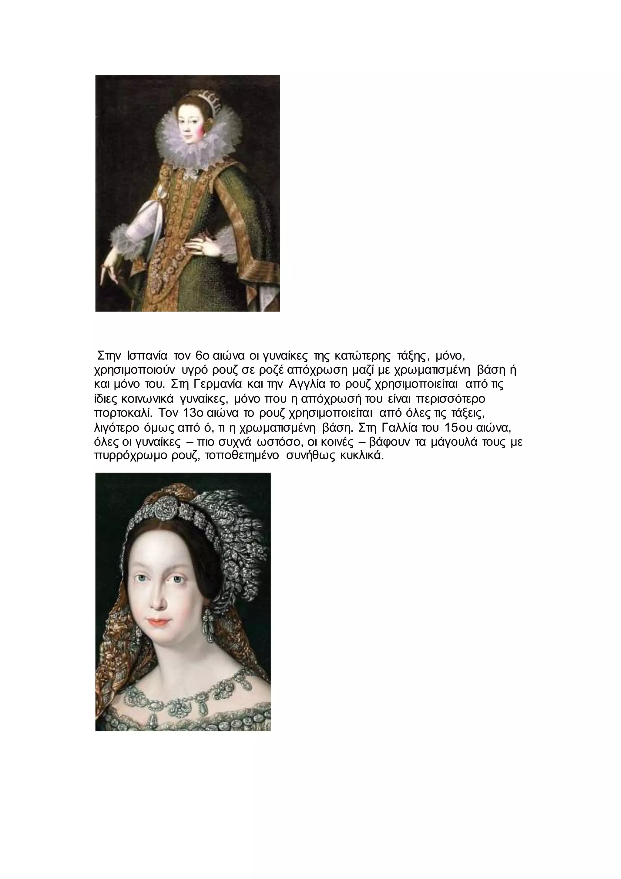 Στην Ισπανία τον 6ο αιώνα οι γυναίκες της κατώτερης τάξης, μόνο,
χρησιμοποιούν υγρό ρουζ σε ροζέ απόχρωση μαζί με χρωματισμένη βάση ή
και μόνο του. Στη Γερμανία και την Αγγλία το ρουζ χρησιμοποιείται από τις
ίδιες κοινωνικά γυναίκες, μόνο που η απόχρωσή του είναι περισσότερο
πορτοκαλί. Τον 13ο αιώνα το ρουζ χρησιμοποιείται από όλες τις τάξεις,
λιγότερο όμως από ό, τι η χρωματισμένη βάση. Στη Γαλλία του 15ου αιώνα,
όλες οι γυναίκες – πιο συχνά ωστόσο, οι κοινές – βάφουν τα μάγουλά τους με
πυρρόχρωμο ρουζ, τοποθετημένο συνήθως κυκλικά.
 