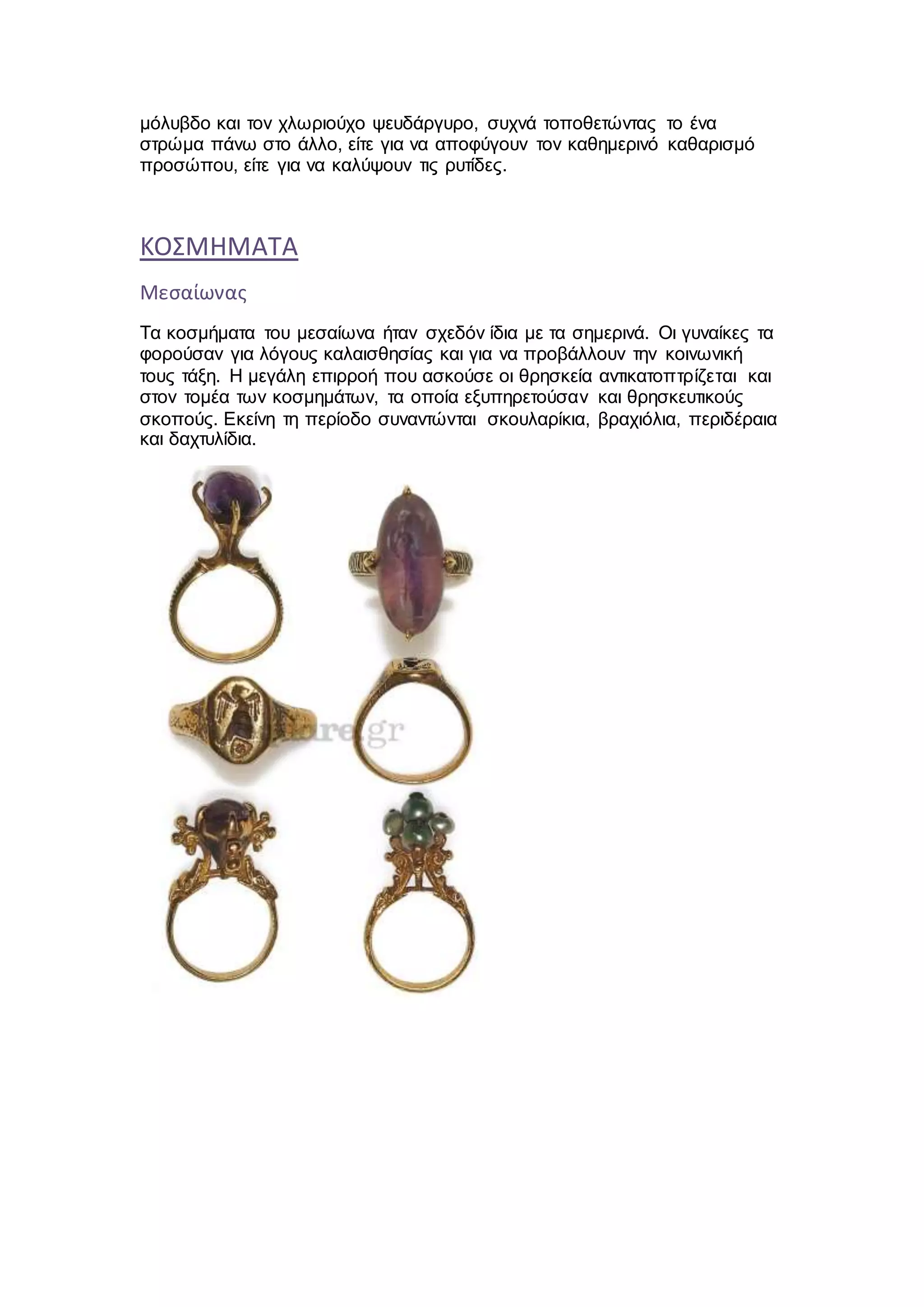 μόλυβδο και τον χλωριούχο ψευδάργυρο, συχνά τοποθετώντας το ένα
στρώμα πάνω στο άλλο, είτε για να αποφύγουν τον καθημερινό καθαρισμό
προσώπου, είτε για να καλύψουν τις ρυτίδες.
ΚΟΣΜΗΜΑΤΑ
Μεσαίωνας
Τα κοσμήματα του μεσαίωνα ήταν σχεδόν ίδια με τα σημερινά. Οι γυναίκες τα
φορούσαν για λόγους καλαισθησίας και για να προβάλλουν την κοινωνική
τους τάξη. Η μεγάλη επιρροή που ασκούσε οι θρησκεία αντικατοπτρίζεται και
στον τομέα των κοσμημάτων, τα οποία εξυπηρετούσαν και θρησκευτικούς
σκοπούς. Εκείνη τη περίοδο συναντώνται σκουλαρίκια, βραχιόλια, περιδέραια
και δαχτυλίδια.
 