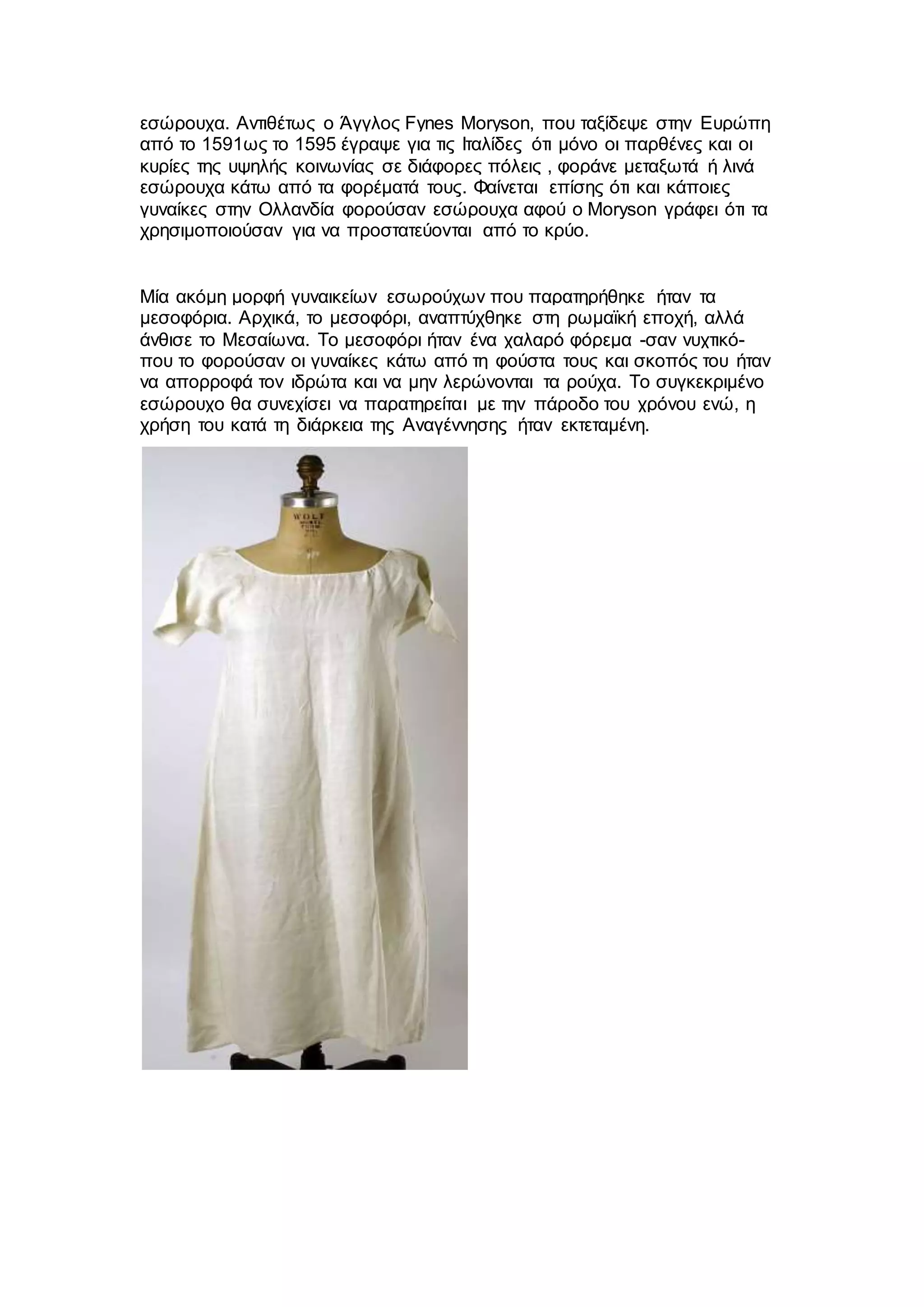 εσώρουχα. Αντιθέτως ο Άγγλος Fynes Moryson, που ταξίδεψε στην Ευρώπη
από το 1591ως το 1595 έγραψε για τις Ιταλίδες ότι μόνο οι παρθένες και οι
κυρίες της υψηλής κοινωνίας σε διάφορες πόλεις , φοράνε μεταξωτά ή λινά
εσώρουχα κάτω από τα φορέματά τους. Φαίνεται επίσης ότι και κάποιες
γυναίκες στην Ολλανδία φορούσαν εσώρουχα αφού ο Moryson γράφει ότι τα
χρησιμοποιούσαν για να προστατεύονται από το κρύο.
Μία ακόμη μορφή γυναικείων εσωρούχων που παρατηρήθηκε ήταν τα
μεσοφόρια. Αρχικά, το μεσοφόρι, αναπτύχθηκε στη ρωμαϊκή εποχή, αλλά
άνθισε το Μεσαίωνα. Το μεσοφόρι ήταν ένα χαλαρό φόρεμα -σαν νυχτικό-
που το φορούσαν οι γυναίκες κάτω από τη φούστα τους και σκοπός του ήταν
να απορροφά τον ιδρώτα και να μην λερώνονται τα ρούχα. Το συγκεκριμένο
εσώρουχο θα συνεχίσει να παρατηρείται με την πάροδο του χρόνου ενώ, η
χρήση του κατά τη διάρκεια της Αναγέννησης ήταν εκτεταμένη.
 