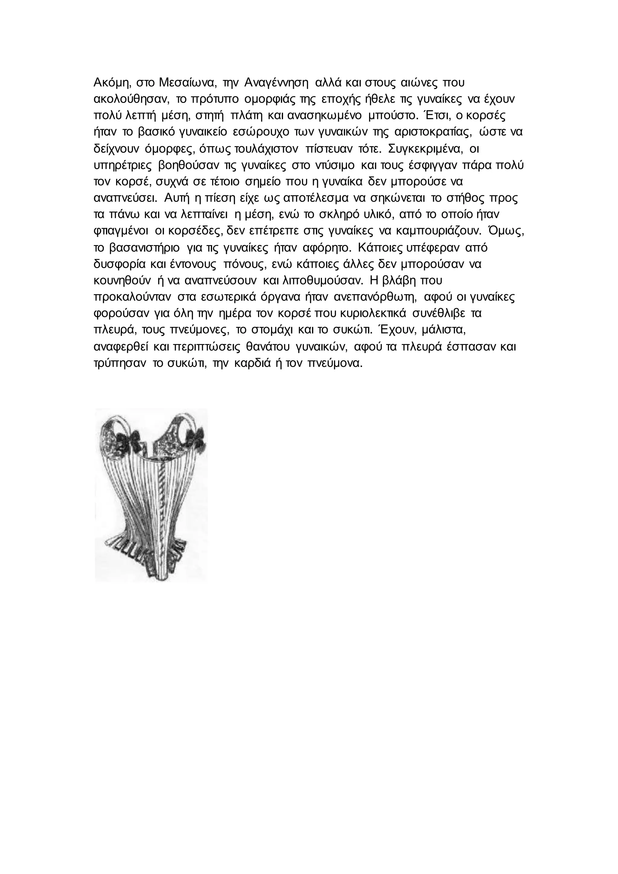 Ακόμη, στο Μεσαίωνα, την Αναγέννηση αλλά και στους αιώνες που
ακολούθησαν, το πρότυπο ομορφιάς της εποχής ήθελε τις γυναίκες να έχουν
πολύ λεπτή μέση, στητή πλάτη και ανασηκωμένο μπούστο. Έτσι, ο κορσές
ήταν το βασικό γυναικείο εσώρουχο των γυναικών της αριστοκρατίας, ώστε να
δείχνουν όμορφες, όπως τουλάχιστον πίστευαν τότε. Συγκεκριμένα, οι
υπηρέτριες βοηθούσαν τις γυναίκες στο ντύσιμο και τους έσφιγγαν πάρα πολύ
τον κορσέ, συχνά σε τέτοιο σημείο που η γυναίκα δεν μπορούσε να
αναπνεύσει. Αυτή η πίεση είχε ως αποτέλεσμα να σηκώνεται το στήθος προς
τα πάνω και να λεπταίνει η μέση, ενώ το σκληρό υλικό, από το οποίο ήταν
φτιαγμένοι οι κορσέδες, δεν επέτρεπε στις γυναίκες να καμπουριάζουν. Όμως,
το βασανιστήριο για τις γυναίκες ήταν αφόρητο. Κάποιες υπέφεραν από
δυσφορία και έντονους πόνους, ενώ κάποιες άλλες δεν μπορούσαν να
κουνηθούν ή να αναπνεύσουν και λιποθυμούσαν. Η βλάβη που
προκαλούνταν στα εσωτερικά όργανα ήταν ανεπανόρθωτη, αφού οι γυναίκες
φορούσαν για όλη την ημέρα τον κορσέ που κυριολεκτικά συνέθλιβε τα
πλευρά, τους πνεύμονες, το στομάχι και το συκώτι. Έχουν, μάλιστα,
αναφερθεί και περιπτώσεις θανάτου γυναικών, αφού τα πλευρά έσπασαν και
τρύπησαν το συκώτι, την καρδιά ή τον πνεύμονα.
 
