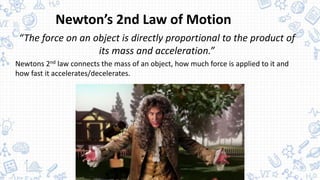 Newton’s 2nd Law of Motion
“The force on an object is directly proportional to the product of
its mass and acceleration.”
Newtons 2nd law connects the mass of an object, how much force is applied to it and
how fast it accelerates/decelerates.
 