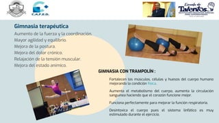 Gimnasia terapéutica
Aumento de la fuerza y la coordinación.
Mayor agilidad y equilibrio.
Mejora de la postura.
Mejora del dolor crónico.
Relajación de la tensión muscular.
Mejora del estado anímico.
GIMNASIA CON TRAMPOLÍN :
Fortalecen los músculos, células y huesos del cuerpo humano
mejorando la condición física.
Aumenta el metabolismo del cuerpo, aumenta la circulación
sanguínea haciendo que el corazón funcione mejor.
Funciona perfectamente para mejorar la función respiratoria.
Desintoxica el cuerpo pues el sistema linfático es muy
estimulado durante el ejercicio.
 