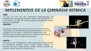 IMPLEMENTOS DE LA GIMNASIA RÍTMICA
ARO:
-El aro es uno de los primeros implementos en
aprender ya que generalmente está en la categoría 5-6
y 7-8 años, su tipo de música generalmente es medio
rápida y bailable.
PELOTA:
La pelota e igual que el aro es uno de los primeros
implementos en aprender y generalmente está en la
categoría 9-10 años, el baile y la música de este
implemento es algo más lento o clásico, requiere de
mucha expresión corporal y técnica.
CINTA:
La cinta es un implemento más avanzado y está desde
la categoría juvenil (13-15 años) hacia arriba, la
música de este implemento puede variar, puede ser
rápida, lenta, movida, entre otros.
 