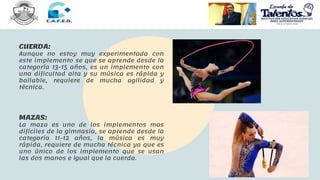 CUERDA:
Aunque no estoy muy experimentada con
este implemento se que se aprende desde la
categoría 13-15 años, es un implemento con
una dificultad alta y su música es rápida y
bailable, requiere de mucha agilidad y
técnica.
MAZAS:
La maza es uno de los implementos mas
difíciles de la gimnasia, se aprende desde la
categoría 11-12 años, la música es muy
rápida, requiere de mucha técnica ya que es
uno único de los implemento que se usan
las dos manos e igual que la cuerda.
 