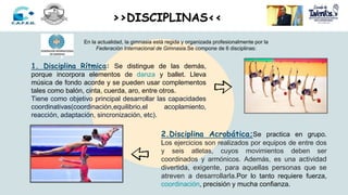 En la actualidad, la gimnasia está regida y organizada profesionalmente por la
Federación Internacional de Gimnasia.Se compone de 6 disciplinas:
1. Disciplina Rítmica: Se distingue de las demás,
porque incorpora elementos de danza y ballet. Lleva
música de fondo acorde y se pueden usar complementos
tales como balón, cinta, cuerda, aro, entre otros.
Tiene como objetivo principal desarrollar las capacidades
coordinativas(coordinación,equilibrio,el acoplamiento,
reacción, adaptación, sincronización, etc).
2.Disciplina Acrobática;Se practica en grupo.
Los ejercicios son realizados por equipos de entre dos
y seis atletas, cuyos movimientos deben ser
coordinados y armónicos. Además, es una actividad
divertida, exigente, para aquellas personas que se
atreven a desarrollarla.Por lo tanto requiere fuerza,
coordinación, precisión y mucha confianza.
>>DISCIPLINAS<<
 