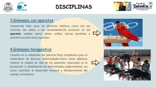 4.Gimnasia terapéutica
Consiste en la utilización del ejercicio físico terapéutico para el
tratamiento de diversas enfermedades.Tiene como objetivos
mejorar la calidad de vida de los pacientes, expresada en la
prevención y rehabilitación de determinados padecimientos, así
como contribuir al desarrollo humano y fortalecimiento del
trabajo comunitario.
3.Gimnasia con aparatos
Comprende toda clase de ejercicios atléticos como son las
carreras, los saltos y los lanzamientos.Se practican en los
aparatos: caballo, potro, plinto, anillas, barras paralelas y
asimétricas,entre otros aparatos.
DISCIPLINAS
 