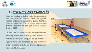 7.-GIMNASIA CON TRAMPOLÍN
Como su nombre lo indica, todas las pruebas de
esta disciplina se realizan sobre un aparato
elástico. Es bastante moderna ya que se diseñó en
Estados Unidos en 1934, el primer campeonato
mundial se celebró en 1964 y es deporte olímpico
desde el 2000.
Los ejercicios se desarrollan en tres especialidades:
tumbling, doble mini tramp y cama elástica. La
primera es una pista alargada de 25 metros, la
segunda tiene una dimensión de tres metros de
largo y la última engloba las pruebas obligatorias
y libres de 10 elementos.
 