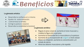 La gimnasia artística
● Desarrolla la confianza en sí mismo.
● Ayuda a la autorrealización.
● Contrarresta la timidez.
● Corrige la postura corporal.
● Desarrolla la estabilidad emocional
La gimnasia aeróbica
● Regula el peso corporal, aumenta el tono muscular y
modela la figura de la persona.
● Aumenta la elasticidad de la musculatura y la postura
● Aumento de la incorporación de oxígeno a nivel celular.
● Mejora la relajación, aumenta la concentración y el
estado de alerta.
● Alivia los dolores musculares y de espalda.
Beneficios
 