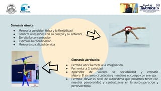 Gimnasia rítmica
● Mejora la condición física y la flexibilidad
● Conecta a los niños con su cuerpo y su entorno
● Ejercita la concentración
● Estimula la coordinación
● Mejorará su calidad de vida
Gimnasia Acrobática
● Permite abrir la mete a la imaginación.
● Fomenta la Creatividad
● Aprender de valores se sociabilidad y empatía
Mejora El sistema circulación y mantiene el cuerpo con energía
● Permite elevar el nivel de autoestima que podamos tener con
nuestra personalidad y centralizarse en la autosuperacion y
perseverancia.
 