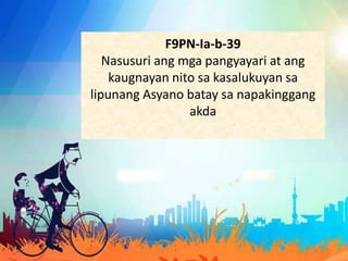 F9PN-Ia-b-39
Nasusuri ang mga pangyayari at ang
kaugnayan nito sa kasalukuyan sa
lipunang Asyano batay sa napakinggang
akda
 