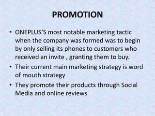 PROMOTION
• ONEPLUS’S most notable marketing tactic
when the company was formed was to begin
by only selling its phones to customers who
received an invite , granting them to buy.
• Their current main marketing strategy is word
of mouth strategy
• They promote their products through Social
Media and online reviews
 