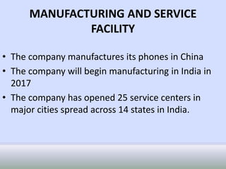 MANUFACTURING AND SERVICE
FACILITY
• The company manufactures its phones in China
• The company will begin manufacturing in India in
2017
• The company has opened 25 service centers in
major cities spread across 14 states in India.
 