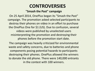 CONTROVERSIES
"Smash the Past" campaign
On 25 April 2014, OnePlus began its "Smash the Past"
campaign. The promotion asked selected participants to
destroy their phones on video in an effort to purchase
the OnePlus One for $1 (US). Due to confusion, several
videos were published by unselected users
misinterpreting the promotion and destroying their
phones before the promotion start date.
The campaign was heavily criticized for environmental
waste and safety concerns, due to batteries and phone
components posing potential hazards to participants
destroying their phones. OnePlus allowed the winners
to donate the old phone. There were 140,000 entrants
in the contest with 100 winners.
 