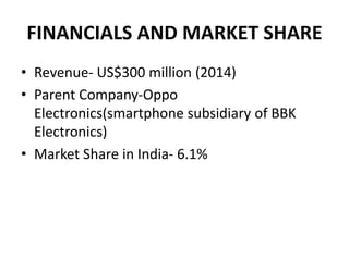 FINANCIALS AND MARKET SHARE
• Revenue- US$300 million (2014)
• Parent Company-Oppo
Electronics(smartphone subsidiary of BBK
Electronics)
• Market Share in India- 6.1%
 
