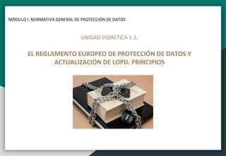 MÓDULO I. NORMATIVA GENERAL DE PROTECCIÓN DE DATOS
UNIDAD DIDÁCTICA 1.3.
EL REGLAMENTO EUROPEO DE PROTECCIÓN DE DATOS Y
ACTUALIZACIÓN DE LOPD. PRINCIPIOS
 